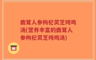 鹿茸人参枸杞灵芝炖鸡汤(营养丰富的鹿茸人参枸杞灵芝炖鸡汤)