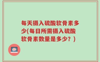 每天摄入硫酸软骨素多少(每日所需摄入硫酸软骨素数量是多少？)