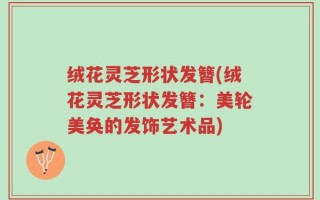 绒花灵芝形状发簪(绒花灵芝形状发簪：美轮美奂的发饰艺术品)