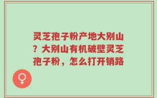 灵芝孢子粉产地大别山？大别山有机破壁灵芝孢子粉，怎么打开销路