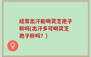 经常出汗能喝灵芝孢子粉吗(出汗多可喝灵芝孢子粉吗？)