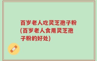 百岁老人吃灵芝孢子粉(百岁老人食用灵芝孢子粉的好处)