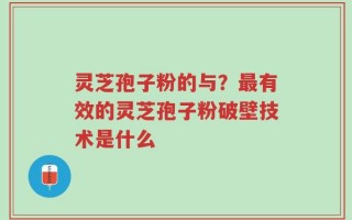 灵芝孢子粉的与？最有效的灵芝孢子粉破壁技术是什么