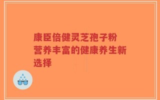 康臣倍健灵芝孢子粉 营养丰富的健康养生新选择