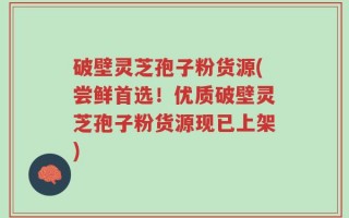 破壁灵芝孢子粉货源(尝鲜首选！优质破壁灵芝孢子粉货源现已上架)