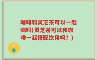咖啡和灵芝茶可以一起喝吗(灵芝茶可以和咖啡一起搭配饮用吗？)