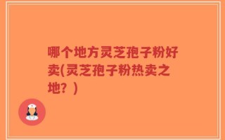 哪个地方灵芝孢子粉好卖(灵芝孢子粉热卖之地？)