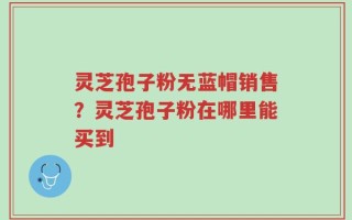 灵芝孢子粉无蓝帽销售？灵芝孢子粉在哪里能买到