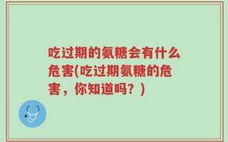 吃过期的氨糖会有什么危害(吃过期氨糖的危害，你知道吗？)