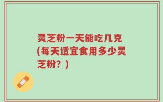 灵芝粉一天能吃几克 (每天适宜食用多少灵芝粉？)