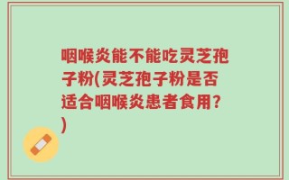 咽喉炎能不能吃灵芝孢子粉(灵芝孢子粉是否适合咽喉炎患者食用？)