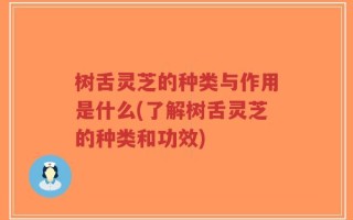 树舌灵芝的种类与作用是什么(了解树舌灵芝的种类和功效)