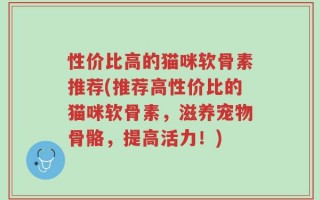 性价比高的猫咪软骨素推荐(推荐高性价比的猫咪软骨素，滋养宠物骨骼，提高活力！)
