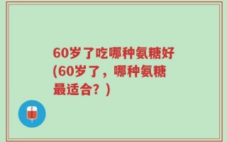 60岁了吃哪种氨糖好(60岁了，哪种氨糖最适合？)