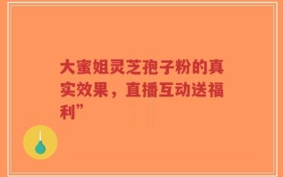 大蜜姐灵芝孢子粉的真实效果，直播互动送福利”