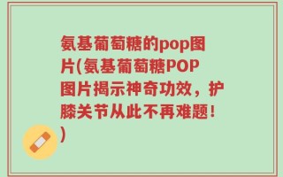 氨基葡萄糖的pop图片(氨基葡萄糖POP图片揭示神奇功效，护膝关节从此不再难题！)