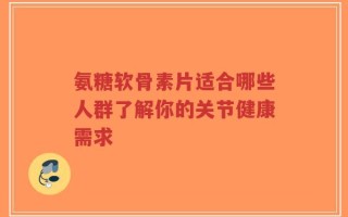 氨糖软骨素片适合哪些人群了解你的关节健康需求