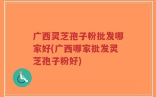 广西灵芝孢子粉批发哪家好(广西哪家批发灵芝孢子粉好)