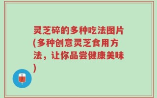 灵芝碎的多种吃法图片(多种创意灵芝食用方法，让你品尝健康美味)