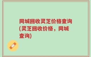 同城回收灵芝价格查询(灵芝回收价格，同城查询)
