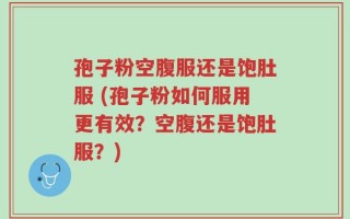 孢子粉空腹服还是饱肚服 (孢子粉如何服用更有效？空腹还是饱肚服？)