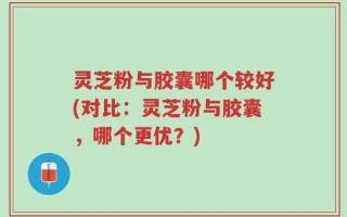 灵芝粉与胶囊哪个较好(对比：灵芝粉与胶囊，哪个更优？)