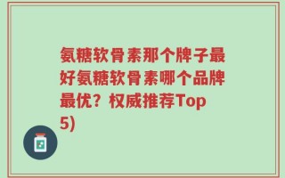 氨糖软骨素那个牌子最好氨糖软骨素哪个品牌最优？权威推荐Top5)