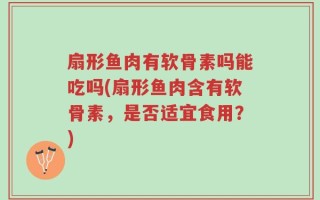 扇形鱼肉有软骨素吗能吃吗(扇形鱼肉含有软骨素，是否适宜食用？)