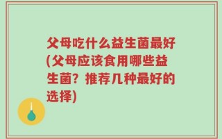 父母吃什么益生菌最好(父母应该食用哪些益生菌？推荐几种最好的选择)