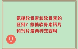 氨糖软骨素和软骨素的区别？氨糖软骨素钙片和钙片是两种东西吗