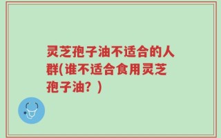 灵芝孢子油不适合的人群(谁不适合食用灵芝孢子油？)
