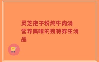 灵芝孢子粉炖牛肉汤 营养美味的独特养生汤品