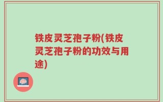 铁皮灵芝孢子粉(铁皮灵芝孢子粉的功效与用途)