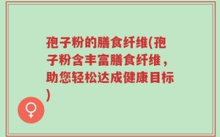 孢子粉的膳食纤维(孢子粉含丰富膳食纤维，助您轻松达成健康目标)