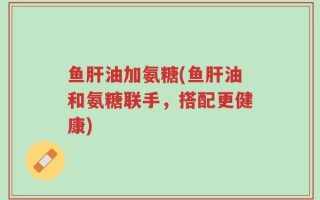 鱼肝油加氨糖(鱼肝油和氨糖联手，搭配更健康)