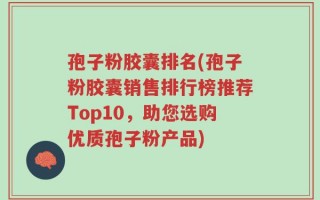 孢子粉胶囊排名(孢子粉胶囊销售排行榜推荐Top10，助您选购优质孢子粉产品)