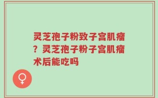 灵芝孢子粉致子宫肌瘤？灵芝孢子粉子宫肌瘤术后能吃吗
