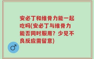 安必丁和维骨力能一起吃吗(安必丁与维骨力能否同时服用？少见不良反应需留意)