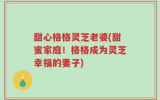 甜心格格灵芝老婆(甜蜜家庭！格格成为灵芝幸福的妻子)