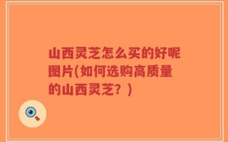 山西灵芝怎么买的好呢图片(如何选购高质量的山西灵芝？)