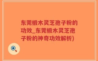 东莞椴木灵芝孢子粉的功效_东莞椴木灵芝孢子粉的神奇功效解析)