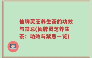 仙牌灵芝养生茶的功效与禁忌(仙牌灵芝养生茶：功效与禁忌一览)