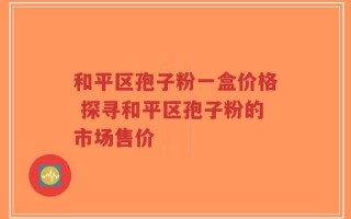 和平区孢子粉一盒价格 探寻和平区孢子粉的市场售价