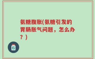 氨糖腹胀(氨糖引发的胃肠胀气问题，怎么办？)