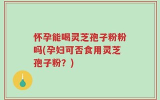 怀孕能喝灵芝孢子粉粉吗(孕妇可否食用灵芝孢子粉？)