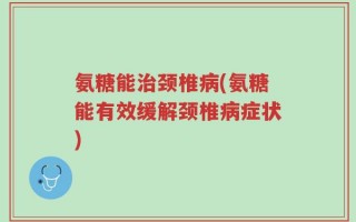 氨糖能治颈椎病(氨糖能有效缓解颈椎病症状)
