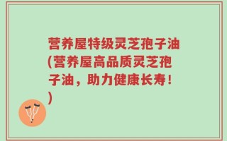 营养屋特级灵芝孢子油(营养屋高品质灵芝孢子油，助力健康长寿！)