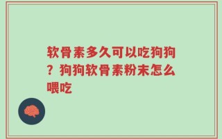 软骨素多久可以吃狗狗？狗狗软骨素粉末怎么喂吃