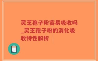 灵芝孢子粉容易吸收吗_灵芝孢子粉的消化吸收特性解析
