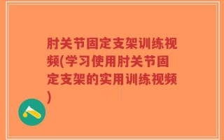 肘关节固定支架训练视频(学习使用肘关节固定支架的实用训练视频)